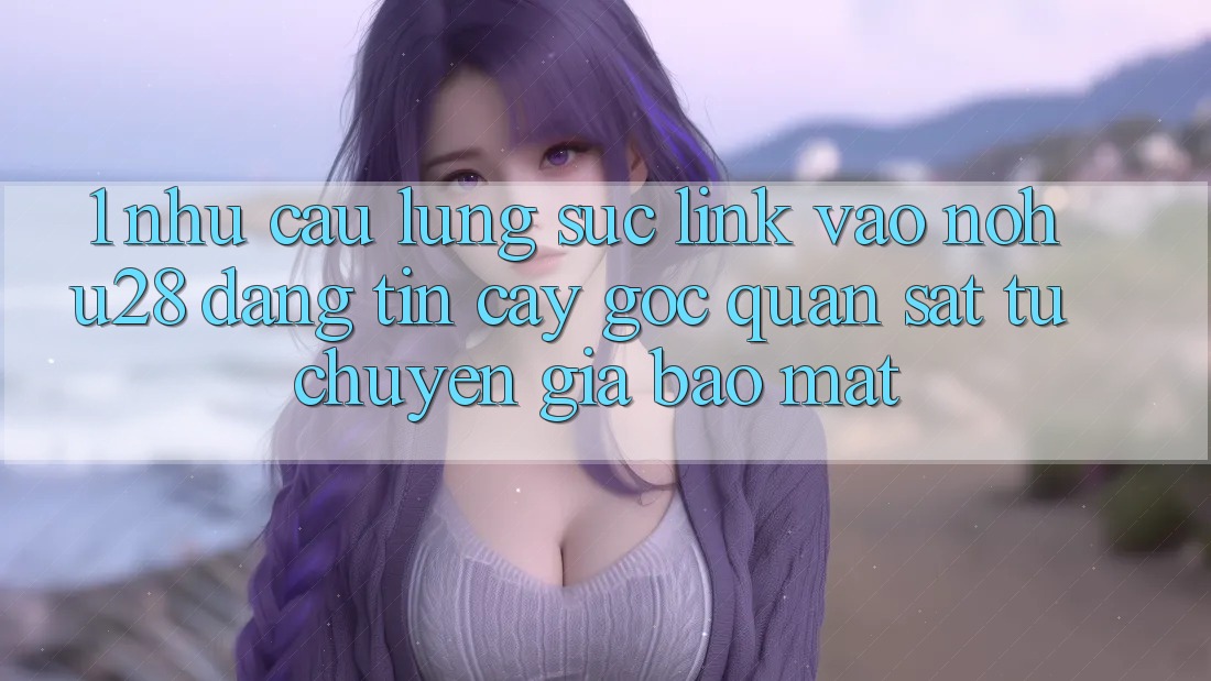 1. Nhu Cầu Lùng sục Link Vào Nohu28 Đáng tin cậy - Góc Quan sát Từ Chuyên Gia Bảo Mật
