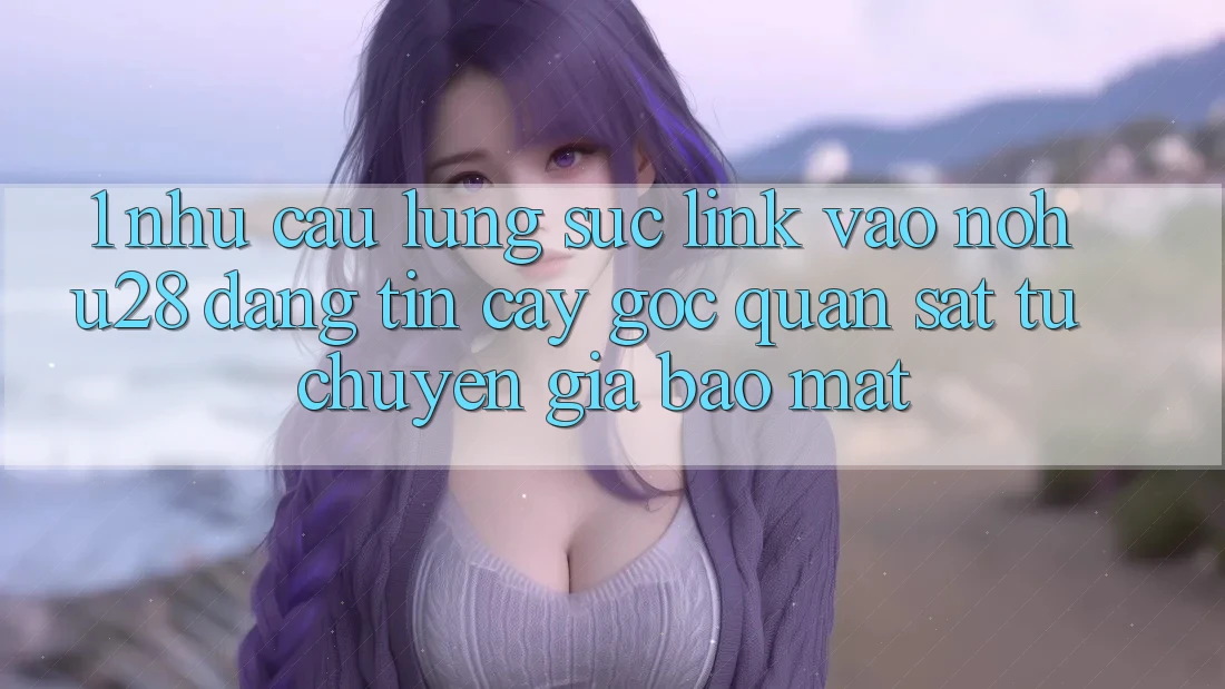 1. Nhu Cầu Lùng sục Link Vào Nohu28 Đáng tin cậy - Góc Quan sát Từ Chuyên Gia Bảo Mật