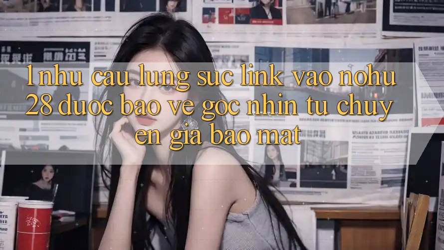 1. Nhu Cầu Lùng sục Link Vào Nohu28 Được bảo vệ - Góc Nhìn Từ Chuyên Gia Bảo Mật