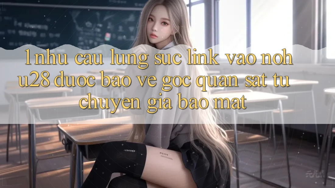 1. Nhu Cầu Lùng sục Link Vào Nohu28 Được bảo vệ - Góc Quan sát Từ Chuyên Gia Bảo Mật