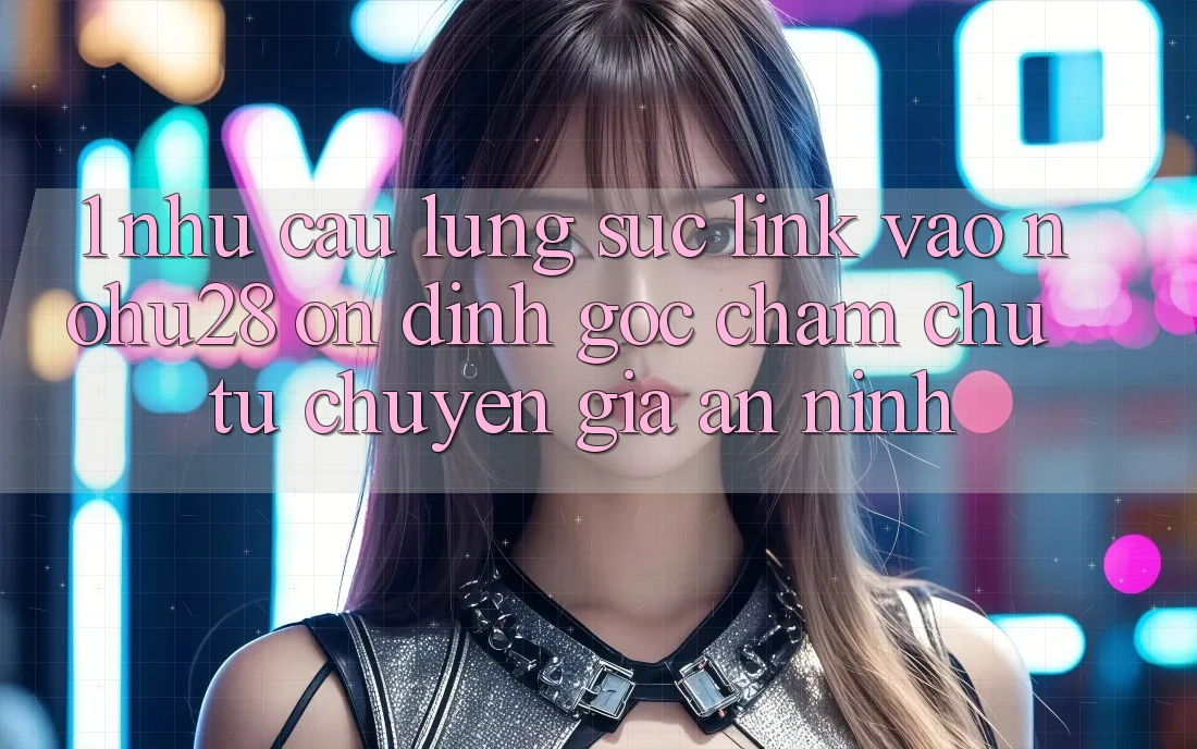 1. Nhu Cầu Lùng sục Link Vào Nohu28 Ổn định - Góc Chăm chú Từ Chuyên Gia An ninh 1. Nhu Cầu Lùng sục Link Vào Nohu28 Ổn định - Góc Chăm chú Từ Chuyên Gia An ninh