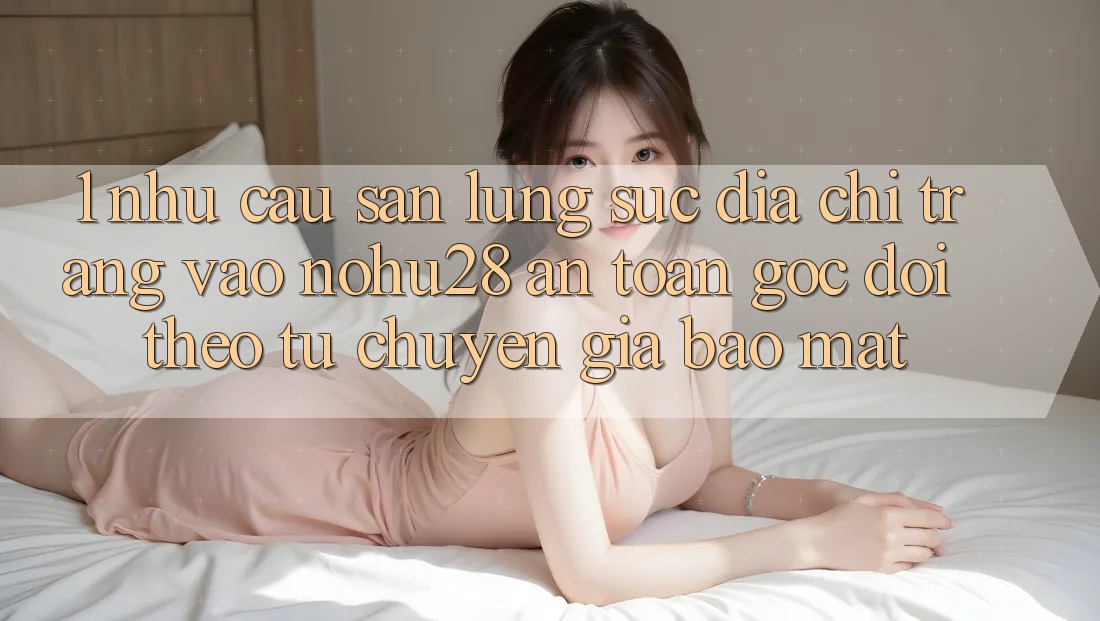 1. Nhu Cầu Săn lùng sục Địa chỉ trang Vào Nohu28 An Toàn - Góc Dõi theo Từ Chuyên Gia Bảo Mật 1. Nhu Cầu Săn lùng sục Địa chỉ trang Vào Nohu28 An Toàn - Góc Dõi theo Từ Chuyên Gia Bảo Mật