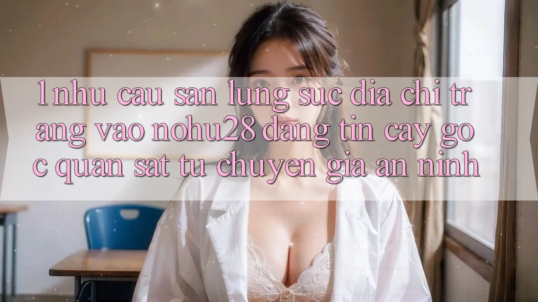 1. Nhu Cầu Săn lùng sục Địa chỉ trang Vào Nohu28 Đáng tin cậy - Góc Quan sát Từ Chuyên Gia An ninh
