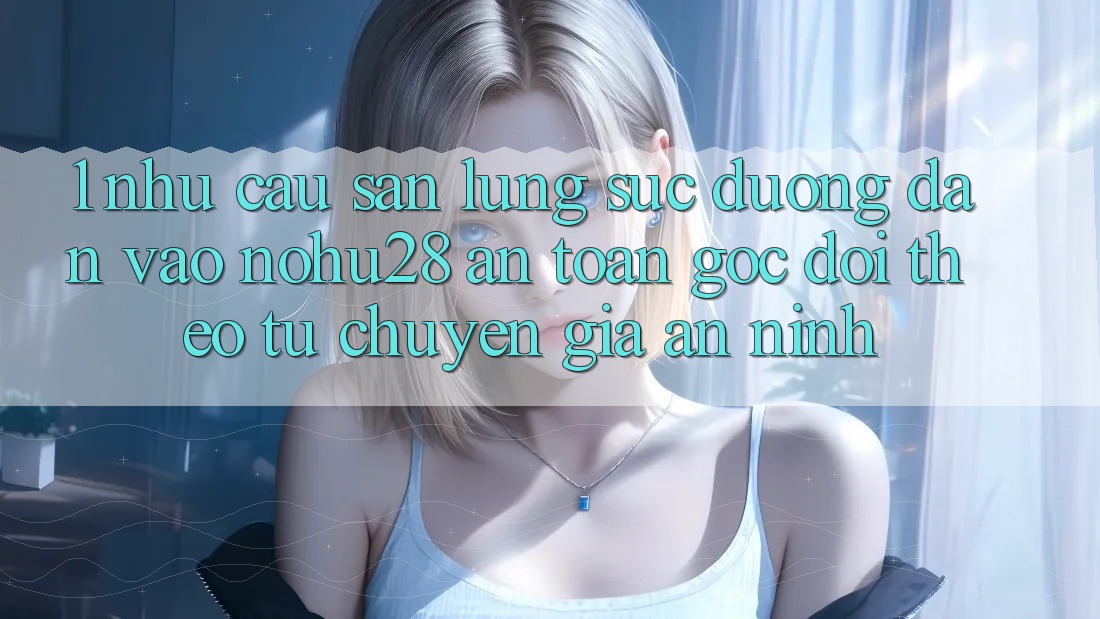 1. Nhu Cầu Săn lùng sục Đường dẫn Vào Nohu28 An Toàn - Góc Dõi theo Từ Chuyên Gia An ninh 1. Nhu Cầu Săn lùng sục Đường dẫn Vào Nohu28 An Toàn - Góc Dõi theo Từ Chuyên Gia An ninh