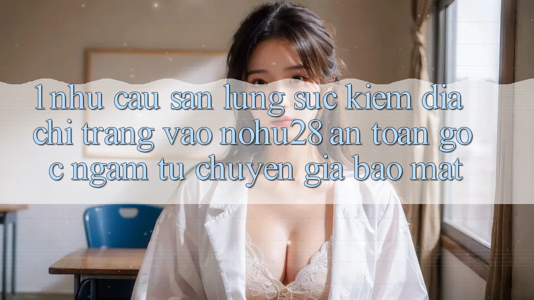 1. Nhu Cầu Săn lùng sục Kiếm Địa chỉ trang Vào Nohu28 An Toàn - Góc Ngắm Từ Chuyên Gia Bảo Mật