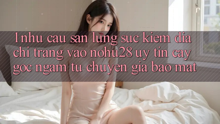 1. Nhu Cầu Săn lùng sục Kiếm Địa chỉ trang Vào Nohu28 Uy tín cậy - Góc Ngắm Từ Chuyên Gia Bảo Mật