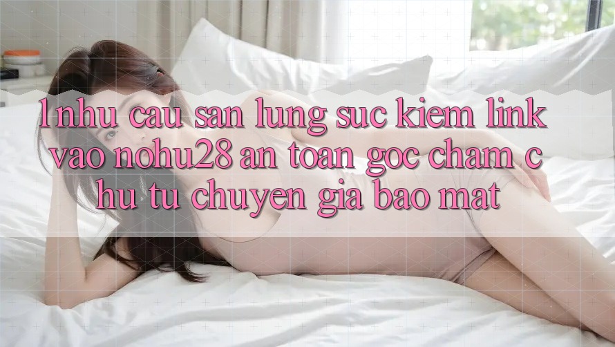 1. Nhu Cầu Săn lùng sục Kiếm Link Vào Nohu28 An Toàn - Góc Chăm chú Từ Chuyên Gia Bảo Mật 1. Nhu Cầu Săn lùng sục Kiếm Link Vào Nohu28 An Toàn - Góc Chăm chú Từ Chuyên Gia Bảo Mật