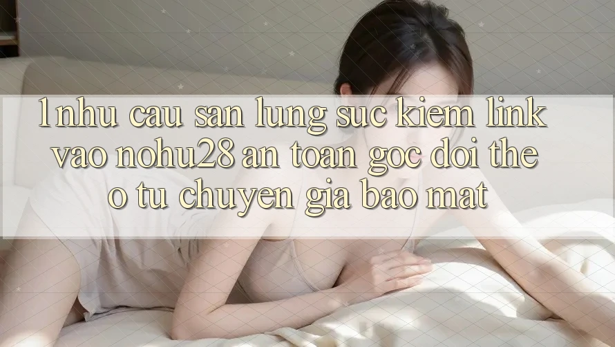 1. Nhu Cầu Săn lùng sục Kiếm Link Vào Nohu28 An Toàn - Góc Dõi theo Từ Chuyên Gia Bảo Mật