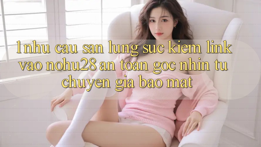 1. Nhu Cầu Săn lùng sục Kiếm Link Vào Nohu28 An Toàn - Góc Nhìn Từ Chuyên Gia Bảo Mật 1. Nhu Cầu Săn lùng sục Kiếm Link Vào Nohu28 An Toàn - Góc Nhìn Từ Chuyên Gia Bảo Mật