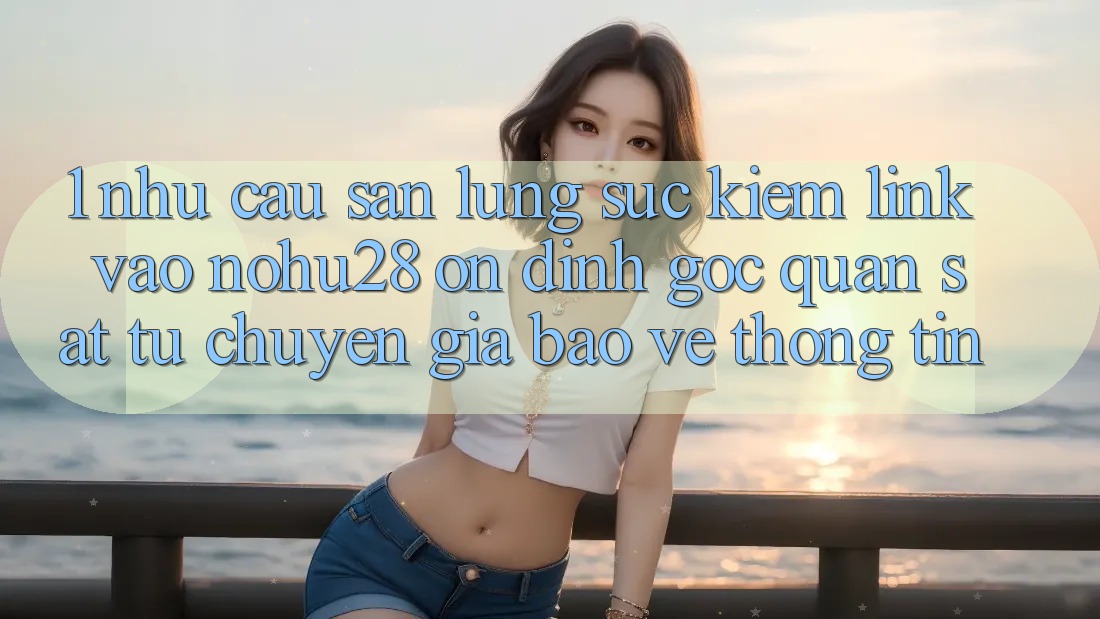 1. Nhu Cầu Săn lùng sục Kiếm Link Vào Nohu28 Ổn định - Góc Quan sát Từ Chuyên Gia Bảo vệ thông tin 1. Nhu Cầu Săn lùng sục Kiếm Link Vào Nohu28 Ổn định - Góc Quan sát Từ Chuyên Gia Bảo vệ thông tin