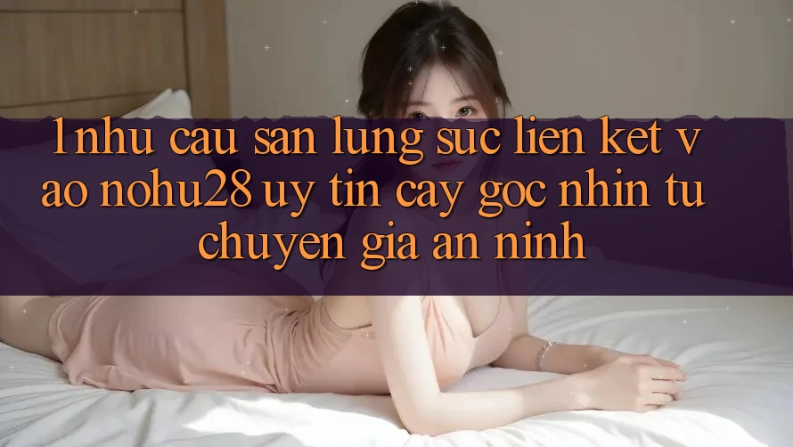 1. Nhu Cầu Săn lùng sục Liên kết Vào Nohu28 Uy tín cậy - Góc Nhìn Từ Chuyên Gia An ninh 1. Nhu Cầu Săn lùng sục Liên kết Vào Nohu28 Uy tín cậy - Góc Nhìn Từ Chuyên Gia An ninh