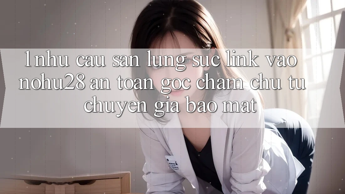 1. Nhu Cầu Săn lùng sục Link Vào Nohu28 An Toàn - Góc Chăm chú Từ Chuyên Gia Bảo Mật
