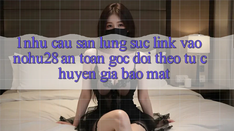 1. Nhu Cầu Săn lùng sục Link Vào Nohu28 An Toàn - Góc Dõi theo Từ Chuyên Gia Bảo Mật