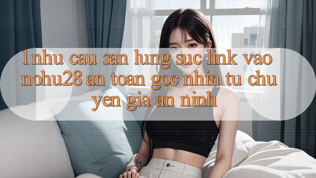 1. Nhu Cầu Săn lùng sục Link Vào Nohu28 An Toàn - Góc Nhìn Từ Chuyên Gia An ninh