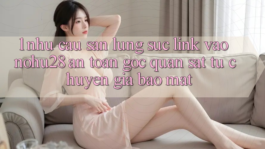 1. Nhu Cầu Săn lùng sục Link Vào Nohu28 An Toàn - Góc Quan sát Từ Chuyên Gia Bảo Mật 1. Nhu Cầu Săn lùng sục Link Vào Nohu28 An Toàn - Góc Quan sát Từ Chuyên Gia Bảo Mật