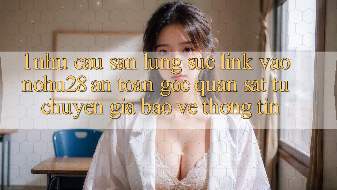 1. Nhu Cầu Săn lùng sục Link Vào Nohu28 An Toàn - Góc Quan sát Từ Chuyên Gia Bảo vệ thông tin 1. Nhu Cầu Săn lùng sục Link Vào Nohu28 An Toàn - Góc Quan sát Từ Chuyên Gia Bảo vệ thông tin