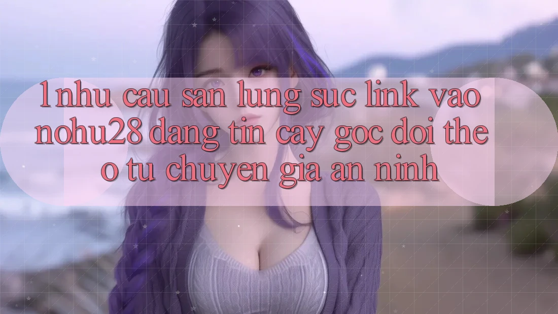 1. Nhu Cầu Săn lùng sục Link Vào Nohu28 Đáng tin cậy - Góc Dõi theo Từ Chuyên Gia An ninh