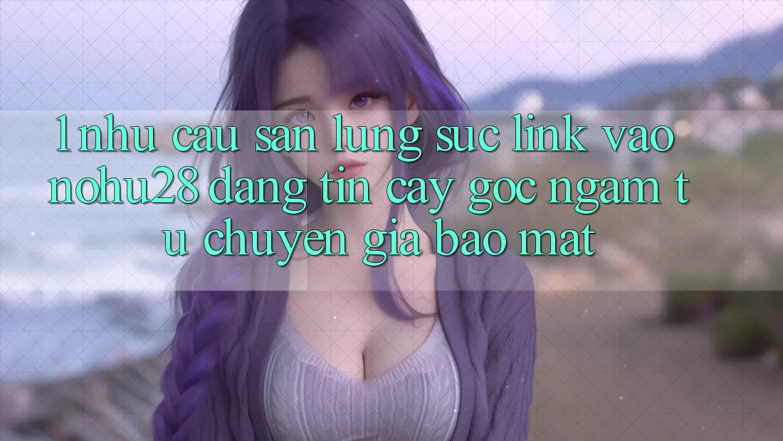 1. Nhu Cầu Săn lùng sục Link Vào Nohu28 Đáng tin cậy - Góc Ngắm Từ Chuyên Gia Bảo Mật 1. Nhu Cầu Săn lùng sục Link Vào Nohu28 Đáng tin cậy - Góc Ngắm Từ Chuyên Gia Bảo Mật