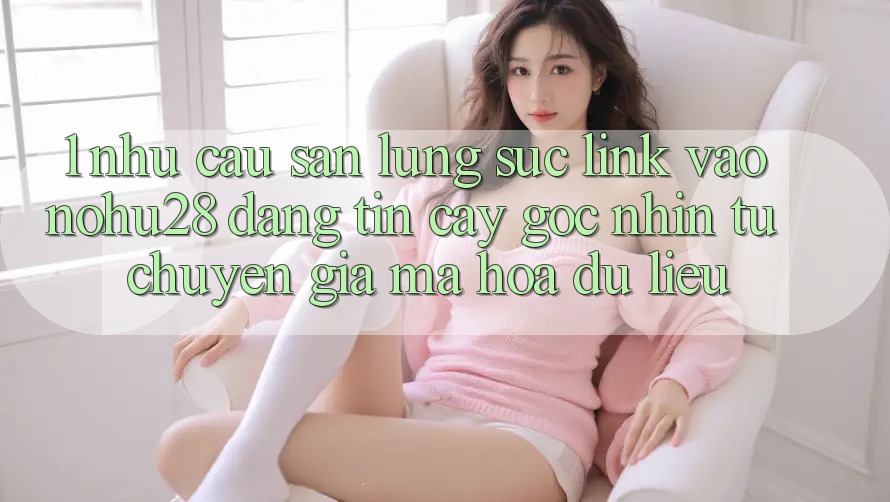 1. Nhu Cầu Săn lùng sục Link Vào Nohu28 Đáng tin cậy - Góc Nhìn Từ Chuyên Gia Mã hóa dữ liệu 1. Nhu Cầu Săn lùng sục Link Vào Nohu28 Đáng tin cậy - Góc Nhìn Từ Chuyên Gia Mã hóa dữ liệu