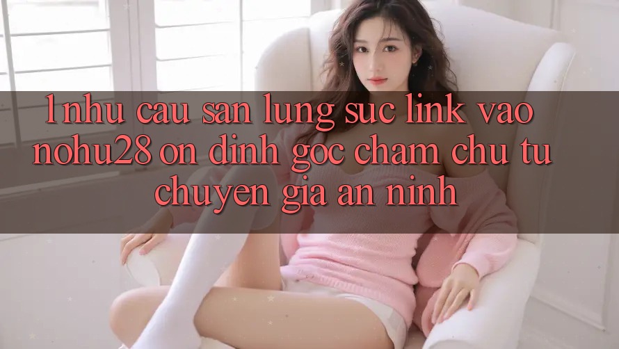1. Nhu Cầu Săn lùng sục Link Vào Nohu28 Ổn định - Góc Chăm chú Từ Chuyên Gia An ninh 1. Nhu Cầu Săn lùng sục Link Vào Nohu28 Ổn định - Góc Chăm chú Từ Chuyên Gia An ninh