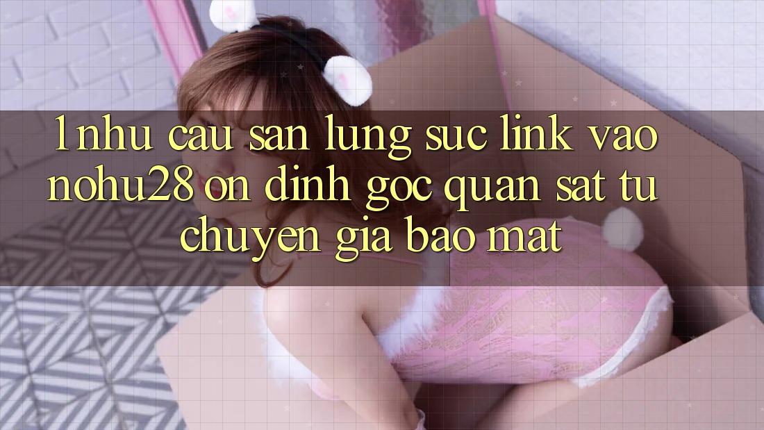 1. Nhu Cầu Săn lùng sục Link Vào Nohu28 Ổn định - Góc Quan sát Từ Chuyên Gia Bảo Mật