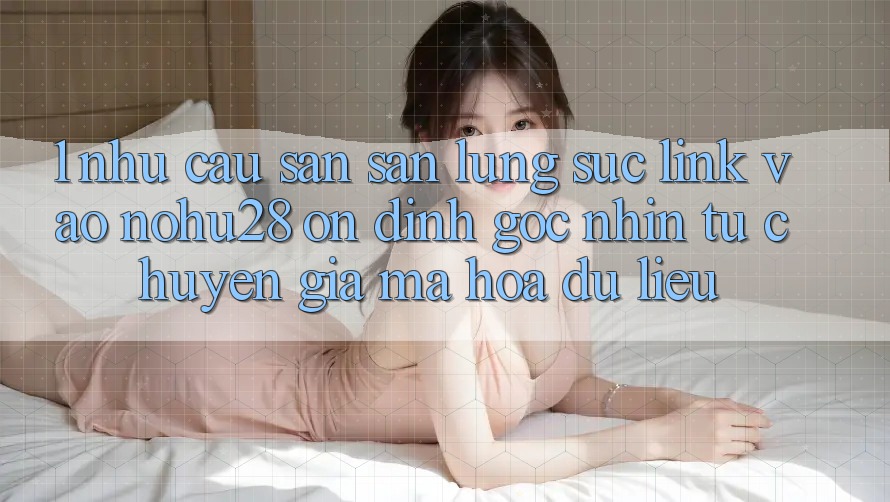 1. Nhu Cầu Săn săn lùng sục Link Vào Nohu28 Ổn định - Góc Nhìn Từ Chuyên Gia Mã hóa dữ liệu