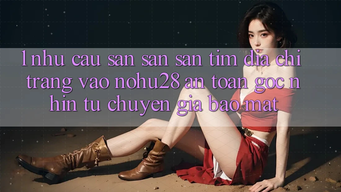 1. Nhu Cầu Săn săn săn tìm Địa chỉ trang Vào Nohu28 An Toàn - Góc Nhìn Từ Chuyên Gia Bảo Mật