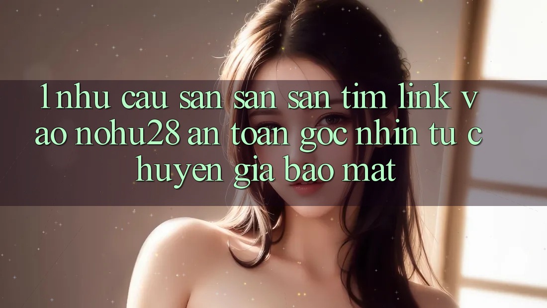 1. Nhu Cầu Săn săn săn tìm Link Vào Nohu28 An Toàn - Góc Nhìn Từ Chuyên Gia Bảo Mật 1. Nhu Cầu Săn săn săn tìm Link Vào Nohu28 An Toàn - Góc Nhìn Từ Chuyên Gia Bảo Mật