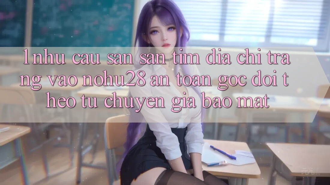 1. Nhu Cầu Săn săn tìm Địa chỉ trang Vào Nohu28 An Toàn - Góc Dõi theo Từ Chuyên Gia Bảo Mật 1. Nhu Cầu Săn săn tìm Địa chỉ trang Vào Nohu28 An Toàn - Góc Dõi theo Từ Chuyên Gia Bảo Mật