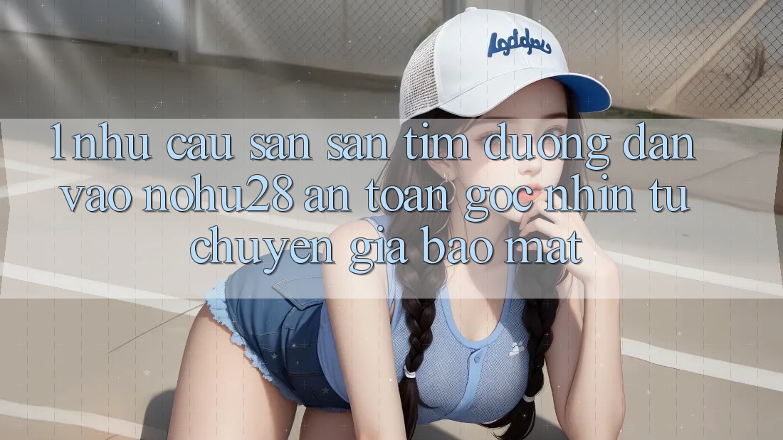 1. Nhu Cầu Săn săn tìm Đường dẫn Vào Nohu28 An Toàn - Góc Nhìn Từ Chuyên Gia Bảo Mật 1. Nhu Cầu Săn săn tìm Đường dẫn Vào Nohu28 An Toàn - Góc Nhìn Từ Chuyên Gia Bảo Mật