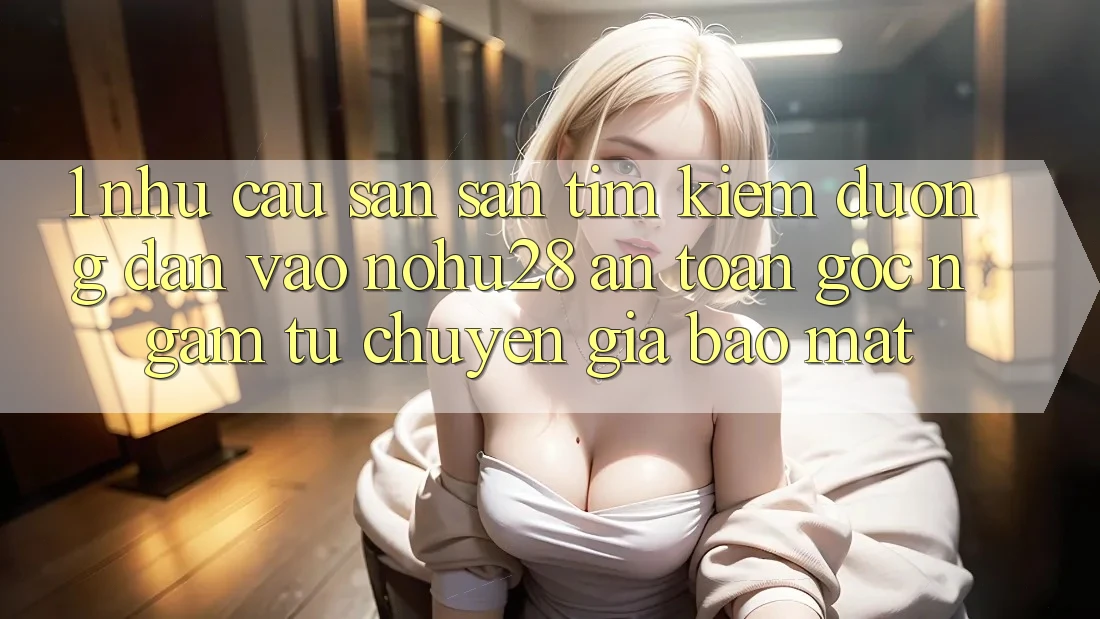 1. Nhu Cầu Săn săn tìm Kiếm Đường dẫn Vào Nohu28 An Toàn - Góc Ngắm Từ Chuyên Gia Bảo Mật