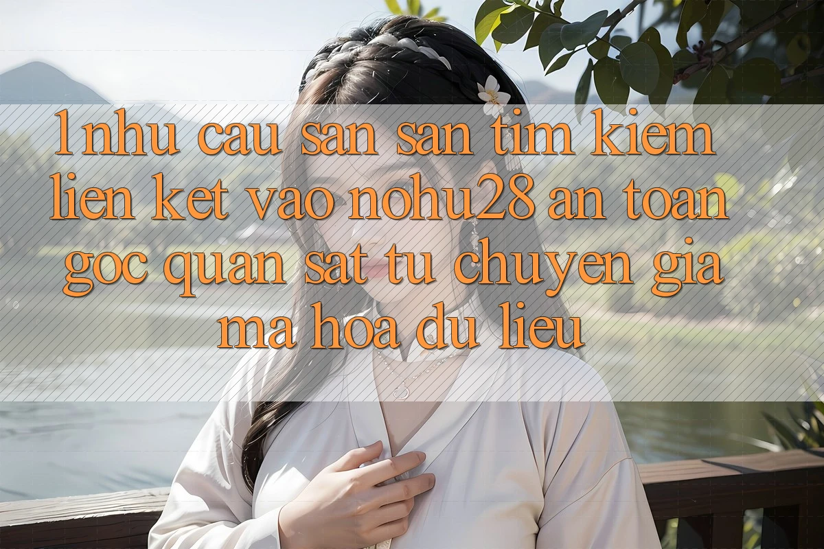 1. Nhu Cầu Săn săn tìm Kiếm Liên kết Vào Nohu28 An Toàn - Góc Quan sát Từ Chuyên Gia Mã hóa dữ liệu 1. Nhu Cầu Săn săn tìm Kiếm Liên kết Vào Nohu28 An Toàn - Góc Quan sát Từ Chuyên Gia Mã hóa dữ liệu