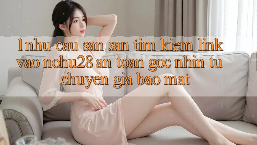 1. Nhu Cầu Săn săn tìm kiếm Link Vào Nohu28 An Toàn - Góc Nhìn Từ Chuyên Gia Bảo Mật 1. Nhu Cầu Săn săn tìm kiếm Link Vào Nohu28 An Toàn - Góc Nhìn Từ Chuyên Gia Bảo Mật