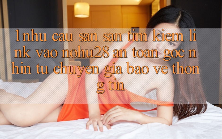 1. Nhu Cầu Săn săn tìm Kiếm Link Vào Nohu28 An Toàn - Góc Nhìn Từ Chuyên Gia Bảo vệ thông tin 1. Nhu Cầu Săn săn tìm Kiếm Link Vào Nohu28 An Toàn - Góc Nhìn Từ Chuyên Gia Bảo vệ thông tin