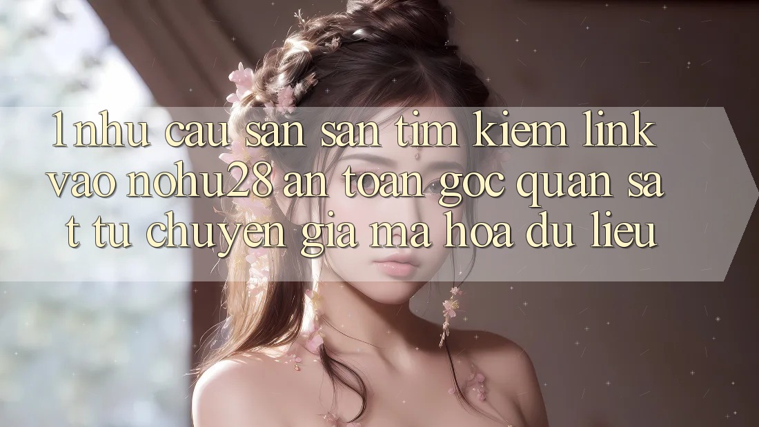 1. Nhu Cầu Săn săn tìm kiếm Link Vào Nohu28 An Toàn - Góc Quan sát Từ Chuyên Gia Mã hóa dữ liệu 1. Nhu Cầu Săn săn tìm kiếm Link Vào Nohu28 An Toàn - Góc Quan sát Từ Chuyên Gia Mã hóa dữ liệu