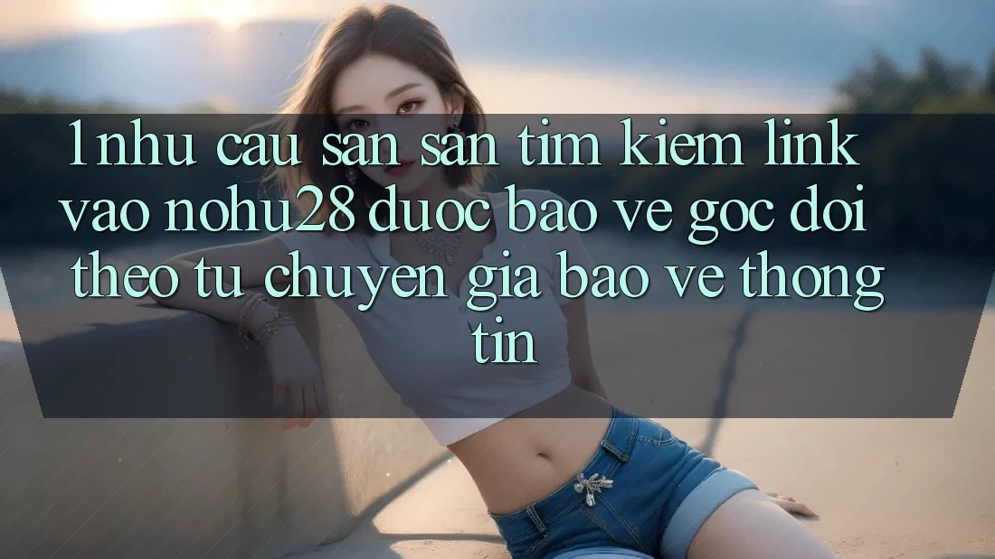 1. Nhu Cầu Săn săn tìm Kiếm Link Vào Nohu28 Được bảo vệ - Góc Dõi theo Từ Chuyên Gia Bảo vệ thông tin
