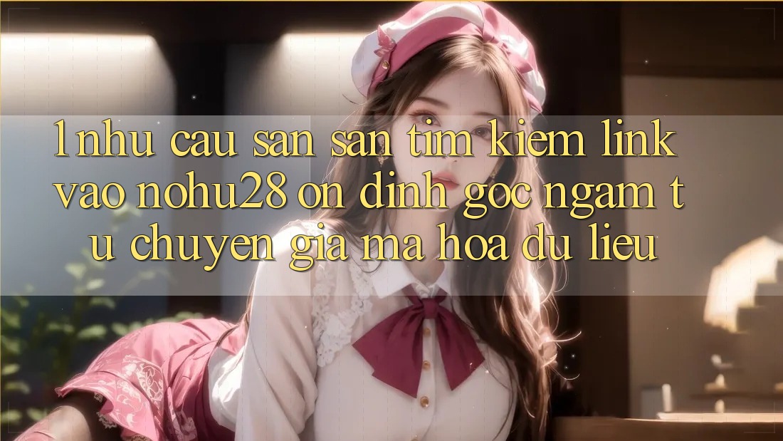 1. Nhu Cầu Săn săn tìm Kiếm Link Vào Nohu28 Ổn định - Góc Ngắm Từ Chuyên Gia Mã hóa dữ liệu 1. Nhu Cầu Săn săn tìm Kiếm Link Vào Nohu28 Ổn định - Góc Ngắm Từ Chuyên Gia Mã hóa dữ liệu
