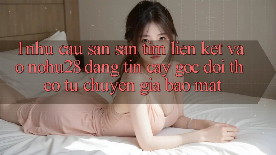1. Nhu Cầu Săn săn tìm Liên kết Vào Nohu28 Đáng tin cậy - Góc Dõi theo Từ Chuyên Gia Bảo Mật