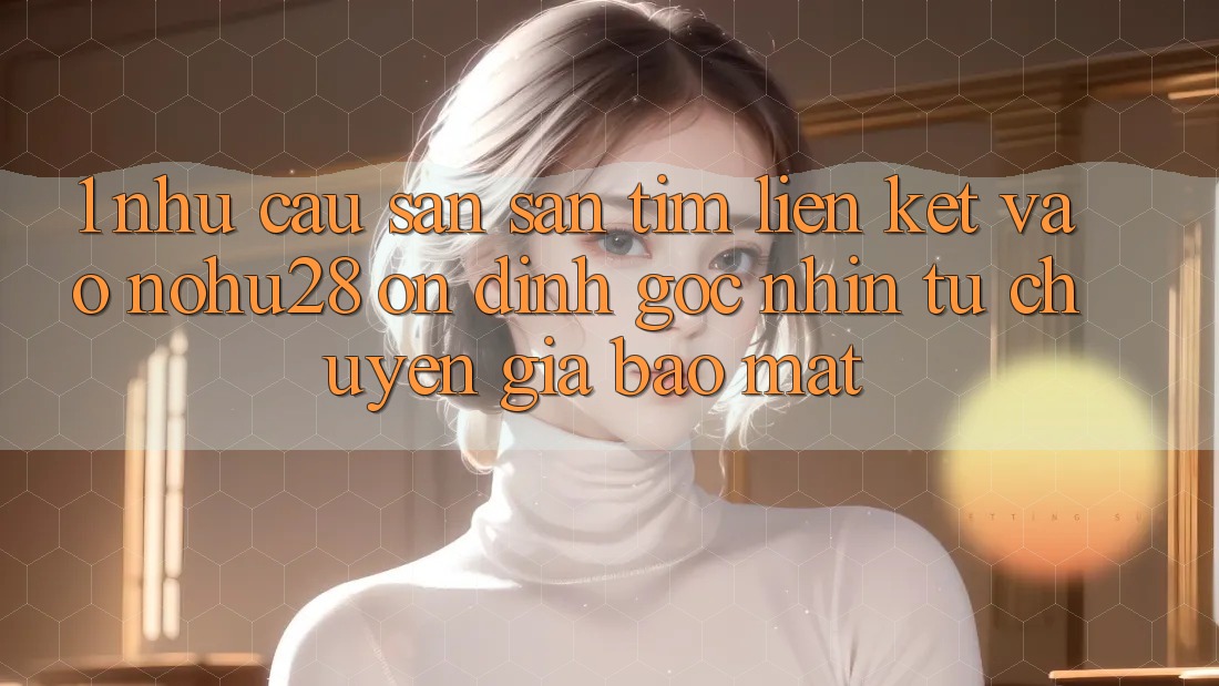1. Nhu Cầu Săn săn tìm Liên kết Vào Nohu28 Ổn định - Góc Nhìn Từ Chuyên Gia Bảo Mật