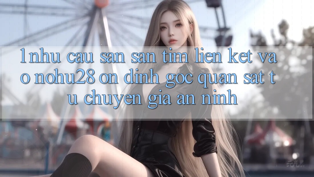 1. Nhu Cầu Săn săn tìm Liên kết Vào Nohu28 Ổn định - Góc Quan sát Từ Chuyên Gia An ninh 1. Nhu Cầu Săn săn tìm Liên kết Vào Nohu28 Ổn định - Góc Quan sát Từ Chuyên Gia An ninh