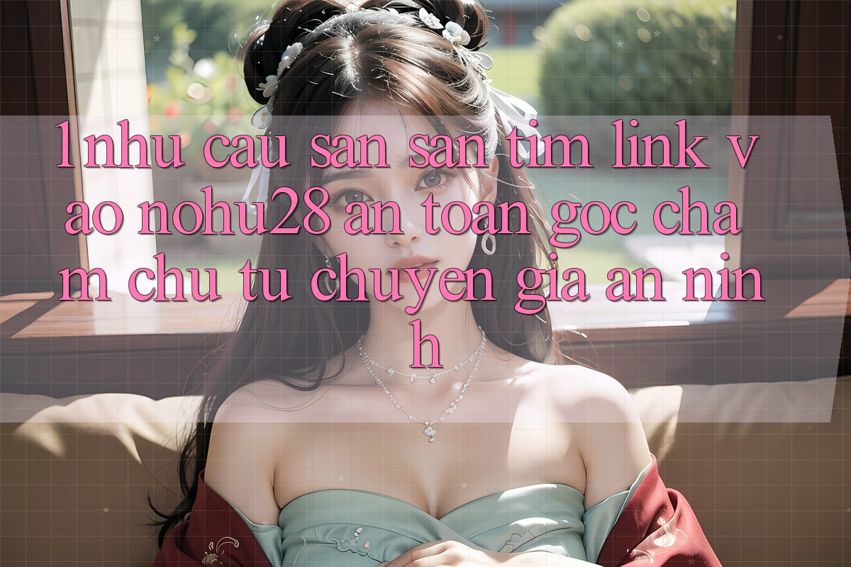 1. Nhu Cầu Săn săn tìm Link Vào Nohu28 An Toàn - Góc Chăm chú Từ Chuyên Gia An ninh