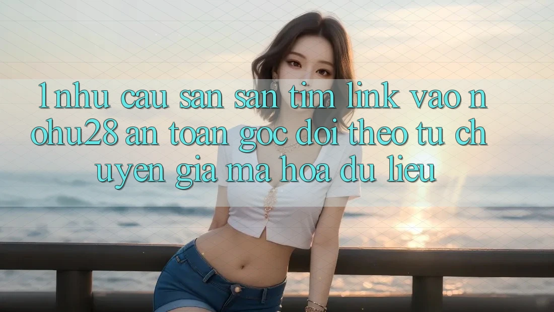 1. Nhu Cầu Săn săn tìm Link Vào Nohu28 An Toàn - Góc Dõi theo Từ Chuyên Gia Mã hóa dữ liệu 1. Nhu Cầu Săn săn tìm Link Vào Nohu28 An Toàn - Góc Dõi theo Từ Chuyên Gia Mã hóa dữ liệu