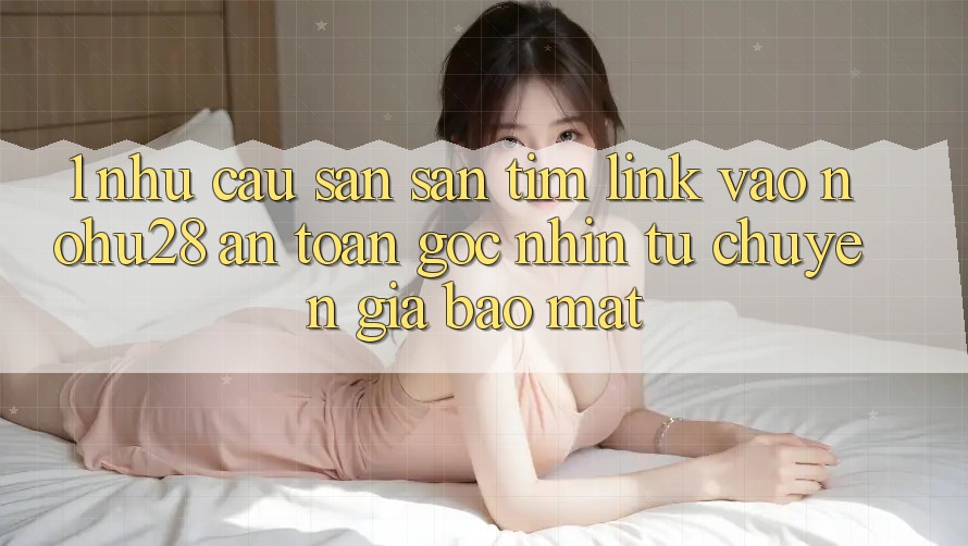 1. Nhu Cầu Săn săn tìm Link Vào Nohu28 An Toàn - Góc Nhìn Từ Chuyên Gia Bảo Mật