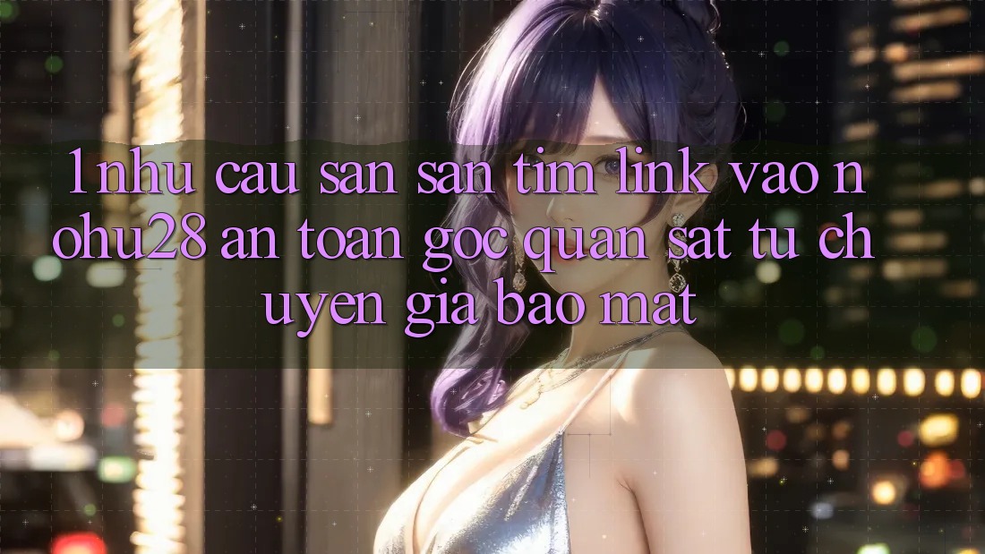 1. Nhu Cầu Săn săn tìm Link Vào Nohu28 An Toàn - Góc Quan sát Từ Chuyên Gia Bảo Mật