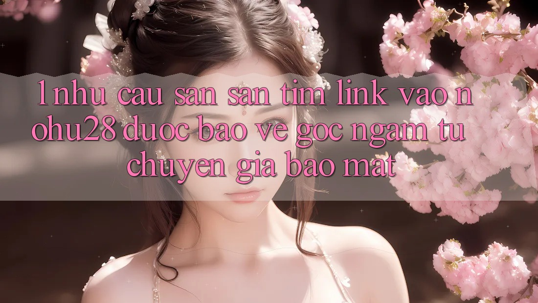 1. Nhu Cầu Săn săn tìm Link Vào Nohu28 Được bảo vệ - Góc Ngắm Từ Chuyên Gia Bảo Mật 1. Nhu Cầu Săn săn tìm Link Vào Nohu28 Được bảo vệ - Góc Ngắm Từ Chuyên Gia Bảo Mật