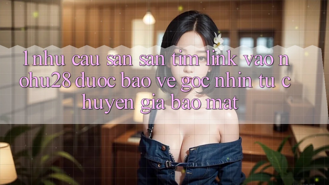 1. Nhu Cầu Săn săn tìm Link Vào Nohu28 Được bảo vệ - Góc Nhìn Từ Chuyên Gia Bảo Mật
