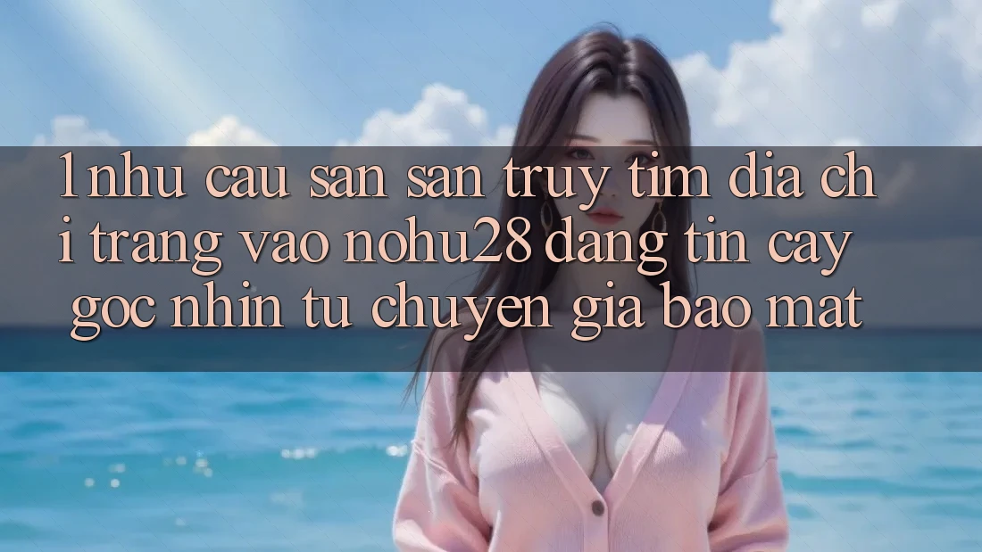 1. Nhu Cầu Săn săn truy tìm Địa chỉ trang Vào Nohu28 Đáng tin cậy - Góc Nhìn Từ Chuyên Gia Bảo Mật