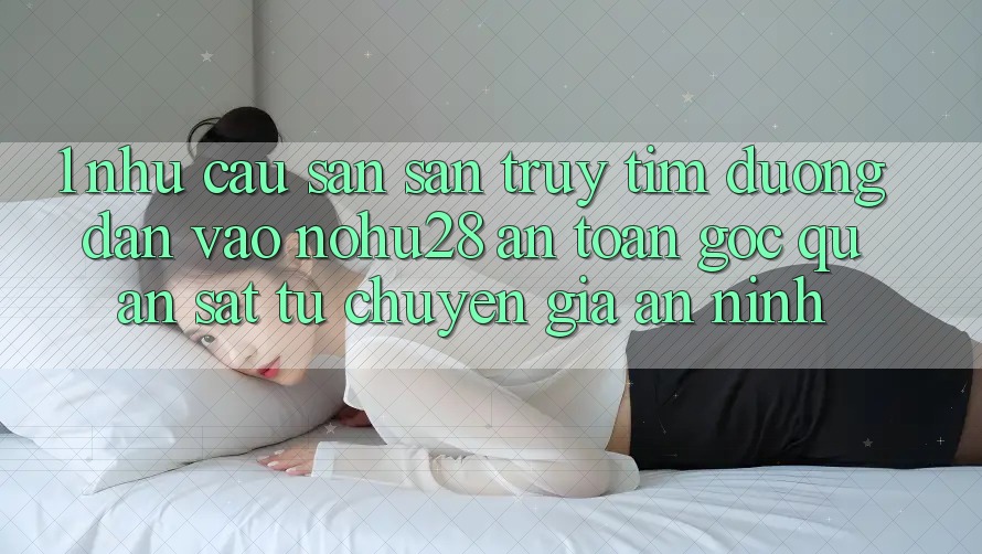 1. Nhu Cầu Săn săn truy tìm Đường dẫn Vào Nohu28 An Toàn - Góc Quan sát Từ Chuyên Gia An ninh 1. Nhu Cầu Săn săn truy tìm Đường dẫn Vào Nohu28 An Toàn - Góc Quan sát Từ Chuyên Gia An ninh