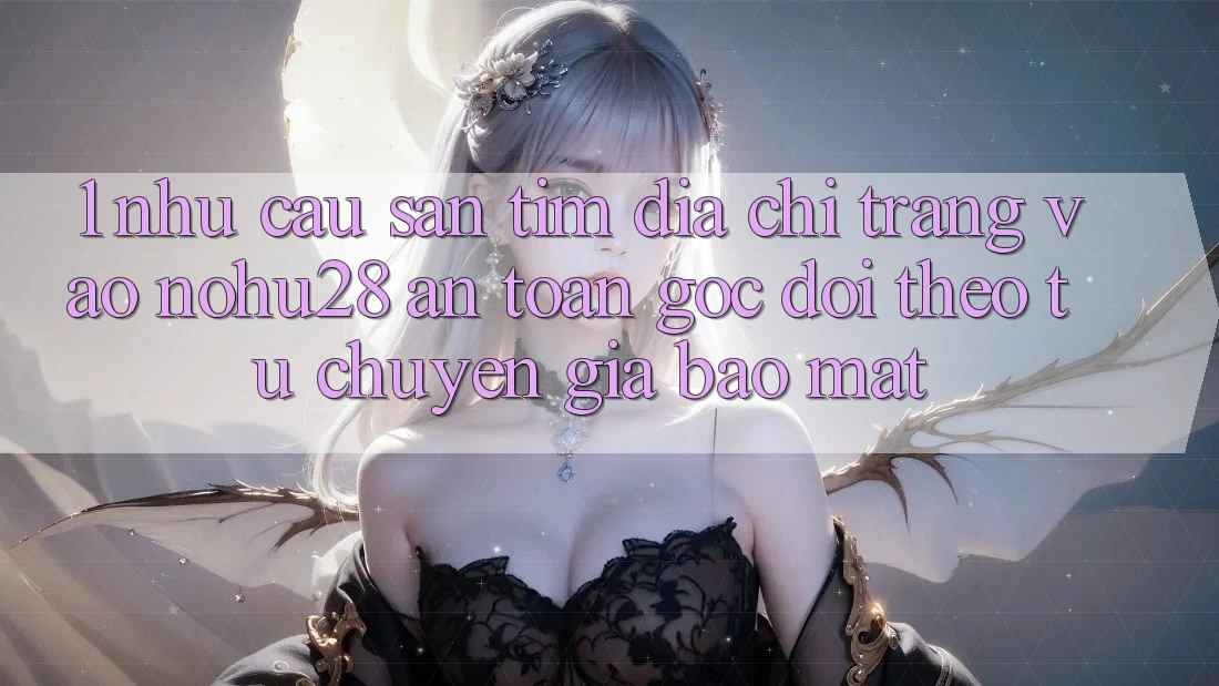 1. Nhu Cầu Săn tìm Địa chỉ trang Vào Nohu28 An Toàn - Góc Dõi theo Từ Chuyên Gia Bảo Mật