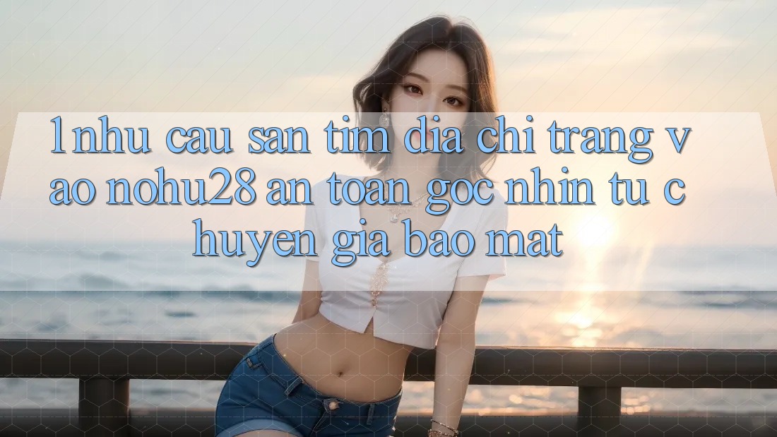 1. Nhu Cầu Săn tìm Địa chỉ trang Vào Nohu28 An Toàn - Góc Nhìn Từ Chuyên Gia Bảo Mật 1. Nhu Cầu Săn tìm Địa chỉ trang Vào Nohu28 An Toàn - Góc Nhìn Từ Chuyên Gia Bảo Mật